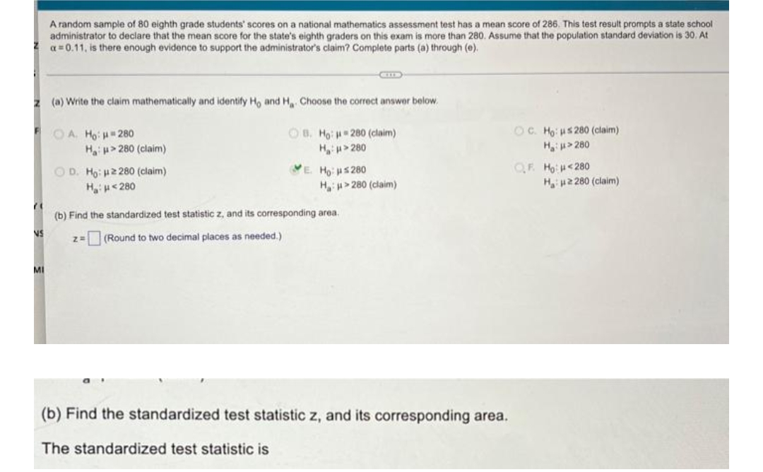 A random sample of 80 eighth grade students' scores on a national mathematics assessment test has a mean score of 286. This test result prompts a state school
administrator to declare that the mean score for the state's eighth graders on this exam is more than 280. Assume that the population standard deviation is 30. At
a=0.11, is there enough evidence to support the administrator's claim? Complete parts (a) through (e).
GILE
z (a) Write the claim mathematically and identify Ho and H. Choose the correct answer below.
OA. Ho: 280
OB. Ho: 280 (claim)
H₂H>280
OC. Ho: HS280 (claim)
H₂H>280
Ha 280 (claim)
VE. Ho: 5280
QF. Ho <280
OD. Ho: 2280 (claim)
H₂H<280
H>280 (claim)
H:2280 (claim)
21
(b) Find the standardized test statistic z, and its corresponding area.
NS
Z= (Round to two decimal places as needed.)
MI
(b) Find the standardized test statistic z, and its corresponding area.
The standardized test statistic is