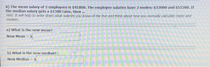 6) The mean salary of 5 employees is $41800. The employee salaries have 2 modes: $33000 and $51500. If
the median salary gets a $1300 raise, then...
Hint: It will help to write down what salaries you know of the five and think about how you normally calculate mean and
median..
a) What is the new mean?
New Mean = $
b) What is the new median?.
New Median = $