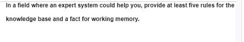 In a field where an expert system could help you, provide at least five rules for the
knowledge base and a fact for working memory.
