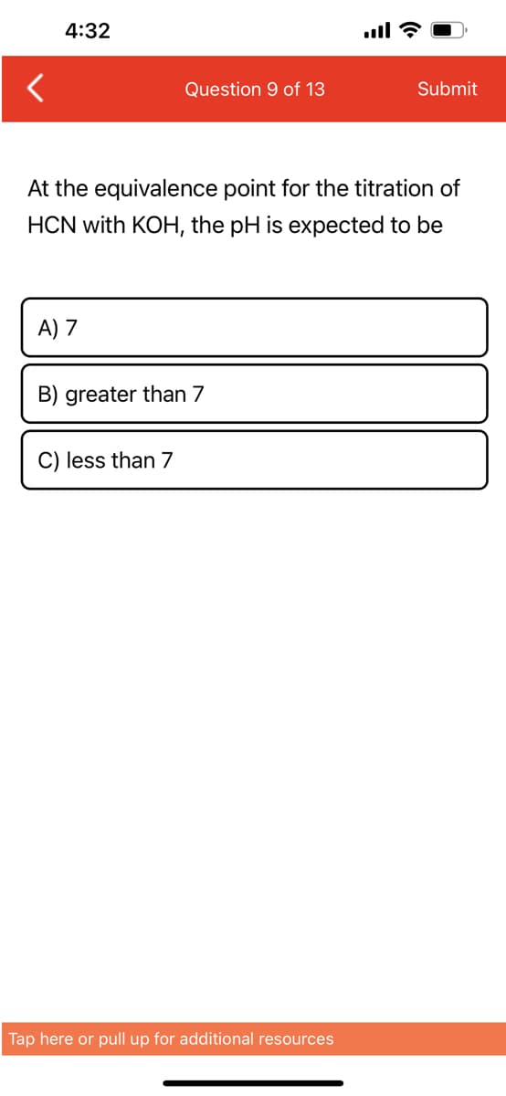 4:32
A) 7
Question 9 of 13
At the equivalence point for the titration of
HCN with KOH, the pH is expected to be
B) greater than 7
C) less than 7
all?
Tap here or pull up for additional resources
Submit