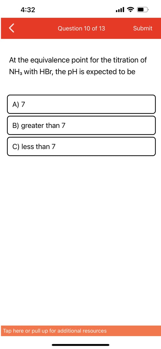 4:32
A) 7
Question 10 of 13
At the equivalence point for the titration of
NH3 with HBr, the pH is expected to be
B) greater than 7
C) less than 7
all?
Tap here or pull up for additional resources
Submit