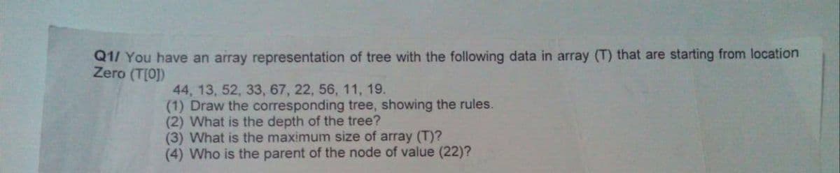 Q1/ You have an array representation of tree with the following data in array (T) that are starting from location
Zero (T[0])
44, 13, 52, 33, 67, 22, 56, 11, 19.
(1) Draw the corresponding tree, showing the rules.
(2) What is the depth of the tree?
(3) What is the maximum size of array (T)?
(4) Who is the parent of the node of value (22)?
