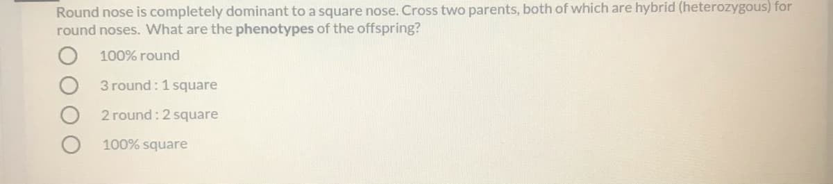 Round nose is completely dominant to a square nose. Cross two parents, both of which are hybrid (heterozygous) for
round noses. What are the phenotypes of the offspring?
100% round
3 round : 1 square
2 round:2 square
100% square
