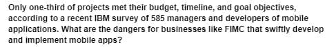 Only one-third of projects met their budget, timeline, and goal objectives,
according to a recent IBM survey of 585 managers and developers of mobile
applications. What are the dangers for businesses like FIMC that swiftly develop
and implement mobile apps?