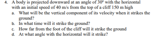 4. A body is projected downward at an angle of 30° with the horizontal
with an initial speed of 40 m/s from the top of a cliff 150 m high
a. What will be the vertical component of its velocity when it strikes the
ground?
b. In what time will it strike the ground?
c. How far from the foot of the cliff will it strike the ground
d. At what angle with the horizontal will it strike?
