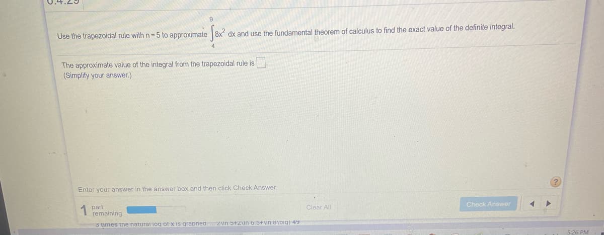 Use the trapezoidal rule with n= 5 to approximate 8x
dx and use the fundamental theorem of calculus to find the exact value of the definite integral.
The approximate value of the integral from the trapezoidal rule is.
(Simplify your answer.)
Enter your answer in the answer box and then click Check Answer.
Check Answer
Clear All
part
remaining
3 times the natural log of x is graphed. .. 2\in 5+2\in 6.5+\in 8\big) 49
5:26 PM
