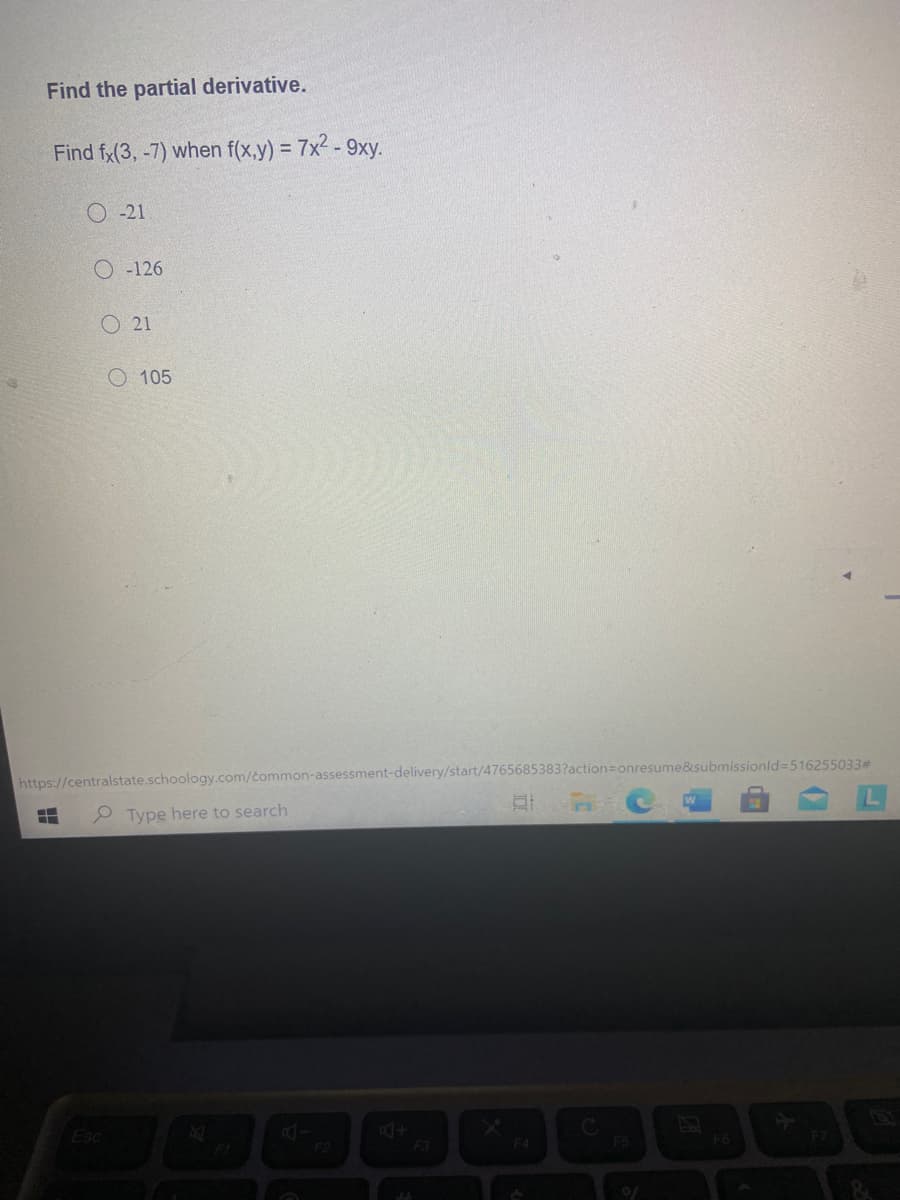 Find the partial derivative.
Find fx(3, -7) when f(x,y) = 7x2 - 9xy.
O -21
O -126
O 21
O 105
https://centralstate.schoology.com/common-assessment-delivery/start/4765685383?action=onresume&submissionld=516255033#
P Type here to search
Esc
F4
F5
F6
F7
FL
F2
