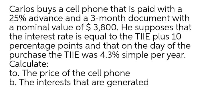 Carlos buys a cell phone that is paid with a
25% advance and a 3-month document with
a nominal value of $ 3,800. He supposes that
the interest rate is equal to the TIIE plus 10
percentage points and that on the day of the
purchase the TIIE was 4.3% simple per year.
Calculate:
to. The price of the cell phone
b. The interests that are generated
