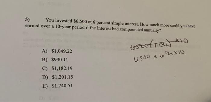 5)
earned over a 10-year period if the interest had compounded annually?
You invested $6,500 at 6 percent simple interest. How much more could you have
A10
A) $1,049.22
B) $930.11
Uso0 x 6oXIO
C) $1,182.19
D) $1,201.15
E) $1,240.51
