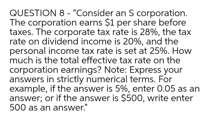 QUESTION 8 - "Consider an S corporation.
The corporation earns $1 per share before
taxes. The corporate tax rate is 28%, the tax
rate on dividend income is 20%, and the
personal income tax rate is set at 25%. How
much is the total effective tax rate on the
corporation earnings? Note: Express your
answers in strictly numerical terms. For
example, if the answer is 5%, enter 0.05 as an
answer; or if the answer is $500, write enter
500 as an answer."
