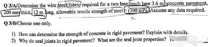 Q 3/A/Determine the wire steel fabric required for a two lane(each lane 3.6 m) concrete pavement,
200 mm/thick, 12 m long, allowable tensile strength of steel(300 mPa Assume any data required.
Q 3/B/Choose one only.
1) How can determine the strength of concrete in rigid pavement? Explain with details.
2) Why do seal joints in rigid pavement? What are the seal joint properties? 1.
