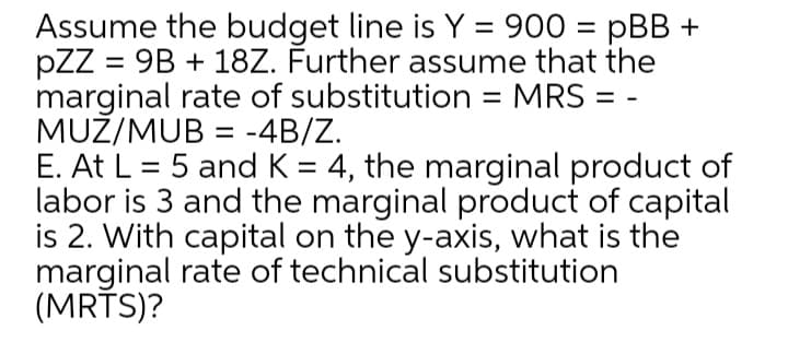 Assume the budget line is Y = 900 = pBB +
pZZ = 9B + 18Z. Further assume that the
marginal rate of substitution = MRS =
MUŽ/MUB = -4B/Z.
E. At L = 5 and K = 4, the marginal product of
labor is 3 and the marginal product of capital
is 2. With capital on the y-axis, what is the
marginal rate of technical substitution
(MRĪS)?
%3D
