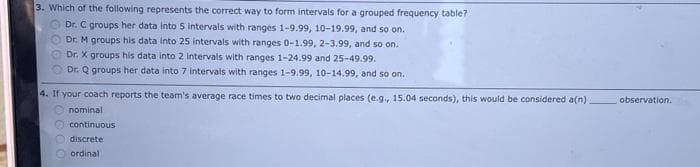 3. Which of the following represents the correct way to form intervals for a grouped frequency table?
Dr. C groups her data into 5 intervals with ranges 1-9.99, 10-19.99, and so on.
Dr. M groups his data into 25 intervals with ranges 0-1.99, 2-3.99, and so on.
Dr. X groups his data into 2 intervals with ranges 1-24.99 and 25-49.99.
O Dr. Q groups her data into 7 intervals with ranges 1-9.99, 10-14.99, and so on.
4. If your coach reports the team's average race times to two decimal places (e.g., 15.04 seconds), this would be considered a(n)
O nominal
observation.
Ocontinuous
O discrete
ordinal
