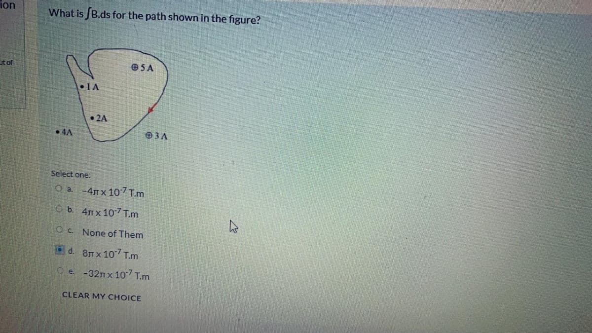 ion
What is B.ds for the path shown in the figure?
it of
O5 A
•1A
• 2A
• 4A
3A
Select one:
O a -4Tx 107 T.m
O b. 4Tx 107 T.m
Oc. None of Them
d. 8T x 107 T.m
O e. -32mx 107 T.m
CLEAR MY CHOICE
