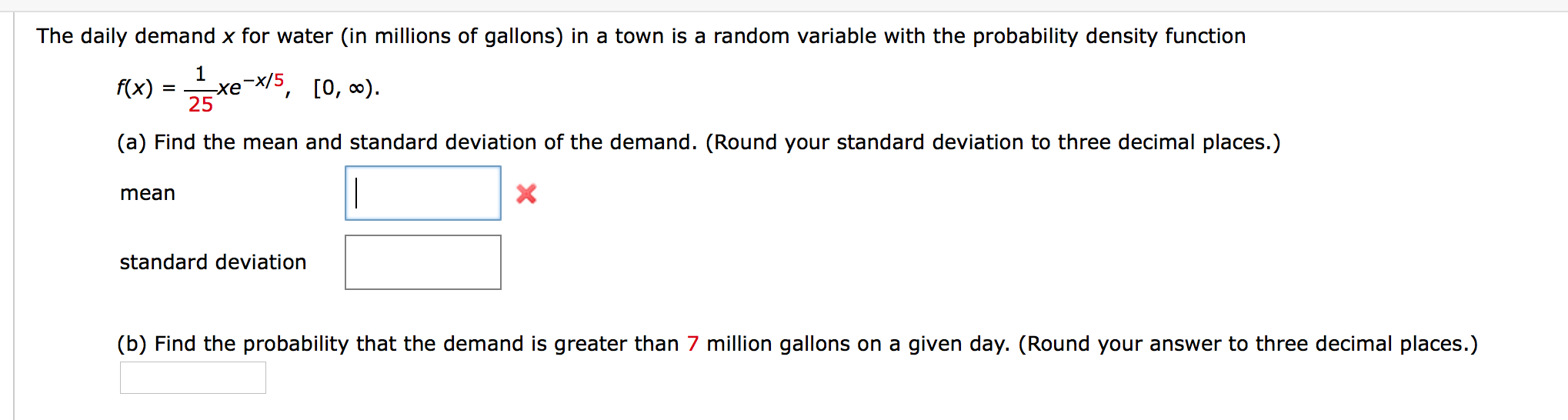 The daily demand x for water (in millions of gallons) in a town is a random variable with the probability density function
(x) = xe 5, [0, ).
-x/5,
-хе
(a) Find the mean and standard deviation of the demand. (Round your standard deviation to three decimal places.)
|
mean
standard deviation
(b) Find the probability that the demand is greater than 7 million gallons on a given day. (Round your answer to three decimal places.)
