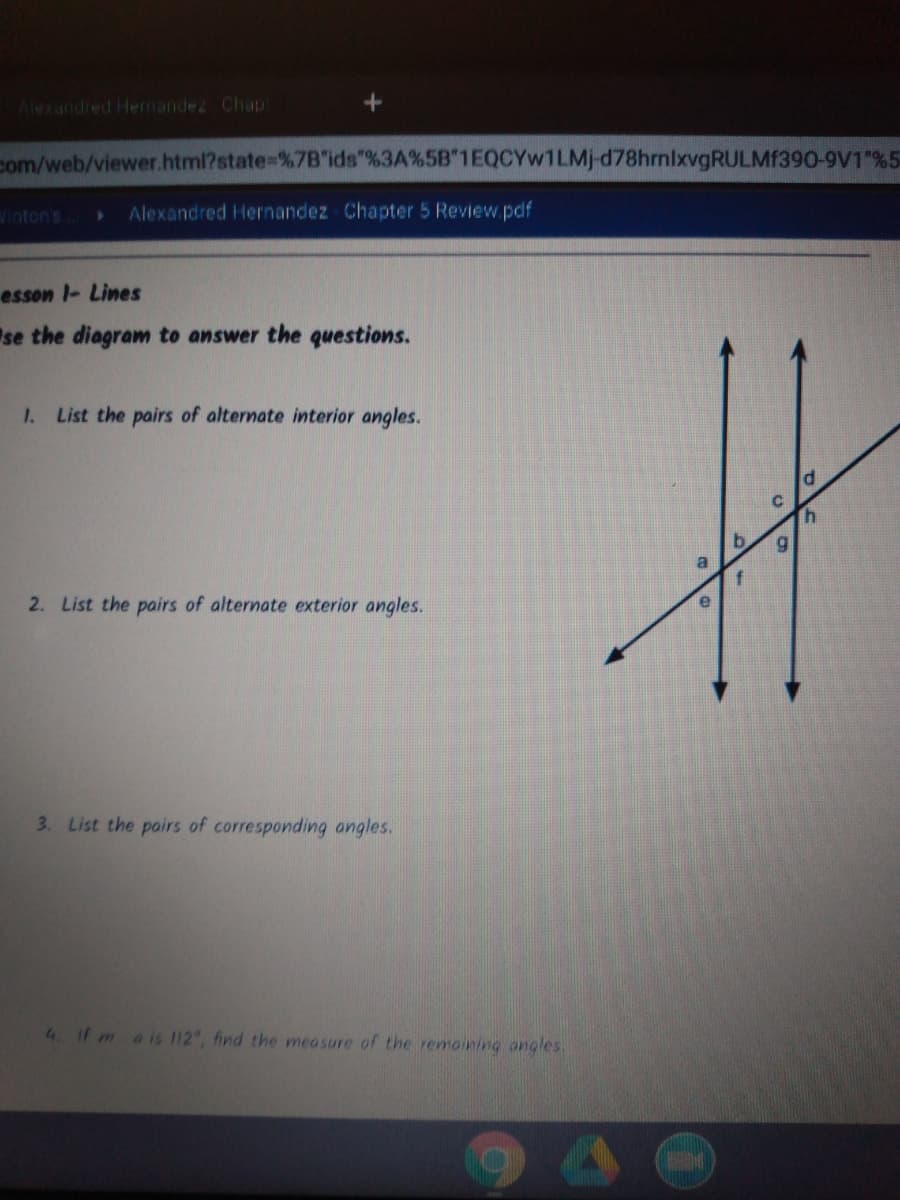 Alexandred Hernandez Chap
com/web/viewer.html?state=%7B"ids"%3A%5B"1EQCYW1LMJ-d78hrnlxvgRULMF390-9V1 %5
Vinton's
Alexandred Hernandez Chapter 5 Review.pdf
esson l- Lines
se the diagram to answer the questions.
1. List the pairs of alternate interior angles.
C.
2. List the pairs of alternate exterior angles.
3. List the pairs of corresponding angles.
4. If mais 112, find the measure of the remoining angles.
