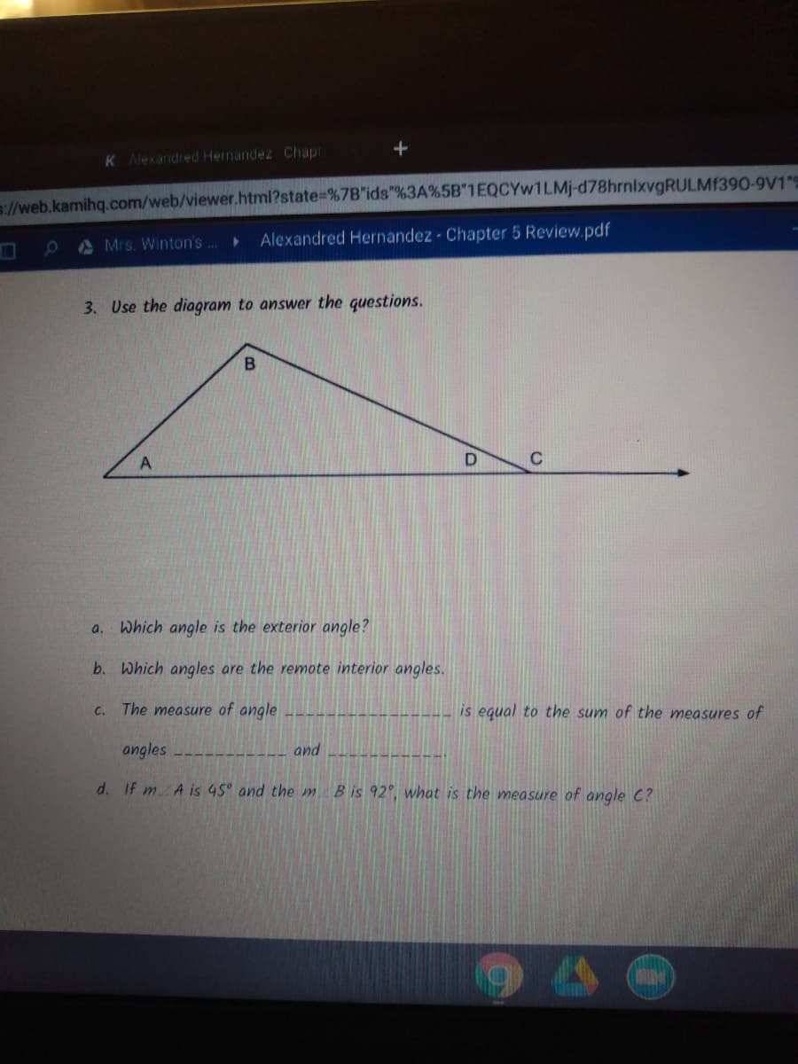 K Alexandred Hernandez Chapt
://web.kamihq.com/web/viewer.html?state%=%7B"ids"%3A%5B 1EQCYW1LMJ-d78hrnixvgRULMf390-9V1
0 A Mrs. Winton's..
Alexandred Hernandez - Chapter 5 Review.pdf
3. Use the diagram to answer the questions.
B
Which angle is the exterior angle?
a.
b. Which angles are the remote interior angles.
C. The measure of angle
is equal to the sum of the measures of
ongles
and
d. If m A is 45° and the m
B is 92°, what is the measure of angle C?
