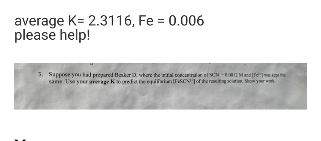 average K= 2.3116, Fe = 0.006
please help!
3. Suppose you had prepared Beaker D, where the initial concentration of SCN=0.0012 M and [Fe] was kept the
same. Use your average K to predict the equilibrium [FESCN-] of the resulting solution. Show your work.
