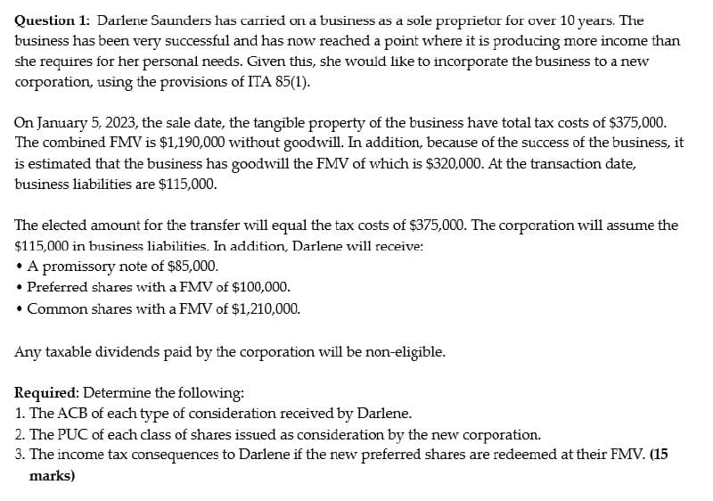 Question 1: Darlene Saunders has carried on a business as a sole proprietor for over 10 years. The
business has been very successful and has now reached a point where it is producing more income than
she requires for her personal needs. Given this, she would like to incorporate the business to a new
corporation, using the provisions of ITA 85(1).
On January 5, 2023, the sale date, the tangible property of the business have total tax costs of $375,000.
The combined FMV is $1,190,000 without goodwill. In addition, because of the success of the business, it
is estimated that the business has goodwill the FMV of which is $320,000. At the transaction date,
business liabilities are $115,000.
The elected amount for the transfer will equal the tax costs of $375,000. The corporation will assume the
$115,000 in business liabilities. In addition, Darlene will receive:
• A promissory note of $85,000.
• Preferred shares with a FMV of $100,000.
• Common shares with a FMV of $1,210,000.
Any taxable dividends paid by the corporation will be non-eligible.
Required: Determine the following:
1. The ACB of each type of consideration received by Darlene.
2. The PUC of each class of shares issued as consideration by the new corporation.
3. The income tax consequences to Darlene if the new preferred shares are redeemed at their FMV. (15
marks)