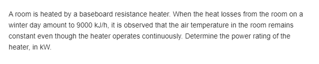 A room is heated by a baseboard resistance heater. When the heat losses from the room on a
winter day amount to 9000 kJ/h, it is observed that the air temperature in the room remains
constant even though the heater operates continuously. Determine the power rating of the
heater, in kW.
