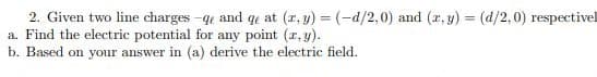 2. Given two line charges -qe and qe at (r, y) = (-d/2,0) and (r, y) = (d/2,0) respectivel
a. Find the electric potential for any point (r, y).
b. Based on your answer in (a) derive the electric field.
%3D
