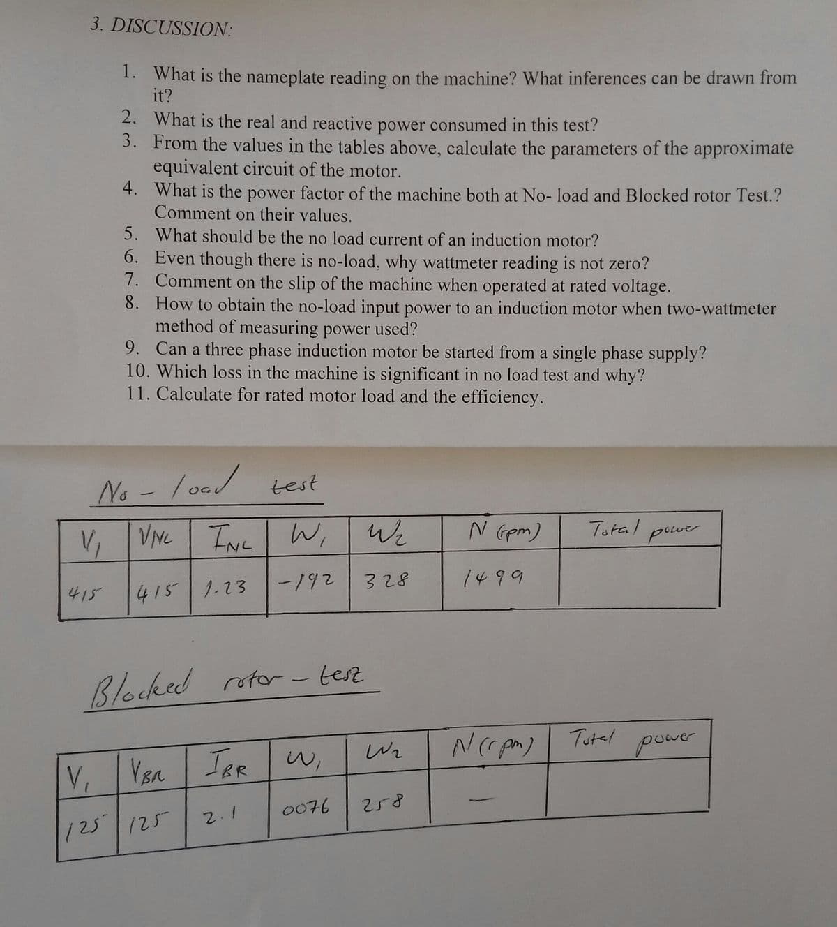 3. DISCUSSION:
1. What is the nameplate reading on the machine? What inferences can be drawn from
it?
2. What is the real and reactive power consumed in this test?
3. From the values in the tables above, calculate the parameters of the approximate
equivalent circuit of the motor.
4. What is the power factor of the machine both at No- load and Blocked rotor Test.?
Comment on their values.
5. What should be the no load current of an induction motor?
6. Even though there is no-load, why wattmeter reading is not zero?
7. Comment on the slip of the machine when operated at rated voltage.
8. How to obtain the no-load input power to an induction motor when two-wattmeter
method of measuring power used?
9. Can a three phase induction motor be started from a single phase supply?
10. Which loss in the machine is significant in no load test and why?
11. Calculate for rated motor load and the efficiency.
No
o - /oad test
V, VNC TNE
W,
We
N Gpm)
Total powe
pever
-192
328
1499
415
415 1.23
Blocked rotor- test
Tutal
Wr
puwer
V, Vsa TAR w,
0076
258
2.1
125 125
