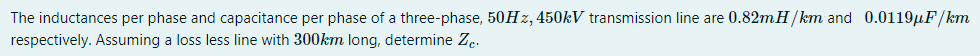 The inductances per phase and capacitance per phase of a three-phase, 50H z, 450KV transmission line are 0.82mH/km and 0.0119µF/km
respectively. Assuming a loss less line with 300km long, determine Z..
