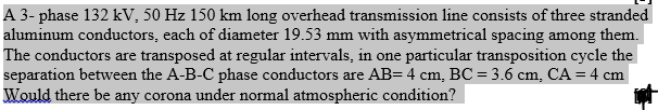 A 3- phase 132 kV, 50 Hz 150 km long overhead transmission line consists of three stranded
aluminum conductors, each of diameter 19.53 mm with asymmetrical spacing among them.
The conductors are transposed at regular intervals, in one particular transposition cycle the
separation between the A-B-C phase conductors are AB= 4 cm, BC = 3.6 cm, CA = 4 cm
Would there be any corona under normal atmospheric condition?
