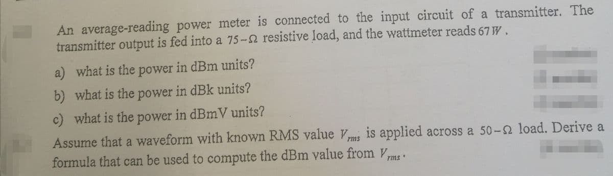 An average-reading power meter is connected to the input circuit of a transmitter. The
transmitter output is fed into a 75-2 resistive load, and the wattmeter reads 67 W.
a) what is the power in dBm units?
b) what is the power in dBk units?
c) what is the power in dBmV units?
Assume that a waveform with known RMS value Vms is applied across a 50-2 load. Derive a
formula that can be used to compute the dBm value from Vms
!!
