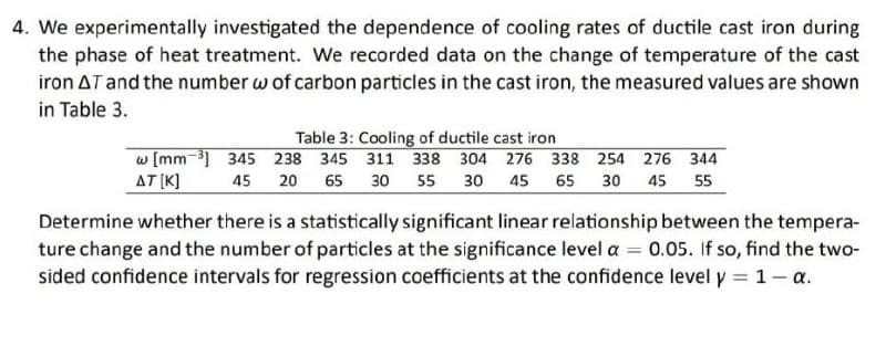 4. We experimentally investigated the dependence of cooling rates of ductile cast iron during
the phase of heat treatment. We recorded data on the change of temperature of the cast
iron AT and the number w of carbon particles in the cast iron, the measured values are shown
in Table 3.
Table 3: Cooling of ductile cast iron
w [mm-3] 345 238 345 311 338 304 276 338 254 276 344
AT (K]
45
20 65
30 55 30 45 65 30 45 55
Determine whether there is a statistically significant linear relationship between the tempera-
ture change and the number of particles at the significance level a = 0.05. If so, find the two-
sided confidence intervals for regression coefficients at the confidence level y = 1- a.
%3D
