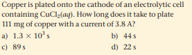 Copper is plated onto the cathode of an electrolytic cell
containing CuCl,(aq). How long does it take to plate
111 mg of copper with a current of 3.8 A?
a) 1.3 x 10's
b) 44s
c) 89s
d) 22 s
