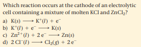 Which reaction occurs at the cathode of an electrolytic
cell containing a mixture of molten KCl and ZnCl,?
a) K(s) K"(1) + e
b) K*(1) + e → K(s)
c) Zn*(1) + 2 e Zn(s)
d) 2 CI(1) Cl2(8) + 2e
