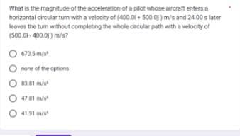 What is the magnitude of the acceleration of a pilot whose aircraft enters a
horizontal circular turn with a velocity of (400.0i+ 500.0) m/s and 24.00 s later
leaves the turn without completing the whole circular path with a velocity of
(500.01-400.0)) m/s?
O 670.5 m/s²
none of the options
O83.81 m/s
47.81 m²
O 41.91 m/s