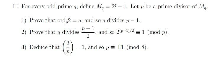 II. For every odd prime q, define Mg = 29-1. Let p be a prime divisor of Mq.
1) Prove that ord,2 = q, and so q divides p - 1.
P 1
2) Prove that q divides
3) Deduce that
(²)
and so 2(p-1)/2 = 1 (mod p).
2
2
=
= 1, and so p= ±1 (mod 8).