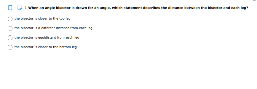 O Q 7. When an angle bisector is drawn for an angle, which statement describes the distance between the bisector and each leg?
the bisector is closer to the top leg
the bisector is a different distance from each leg
the bisector is equidistant from each leg
the bisector is closer to the bottom leg
