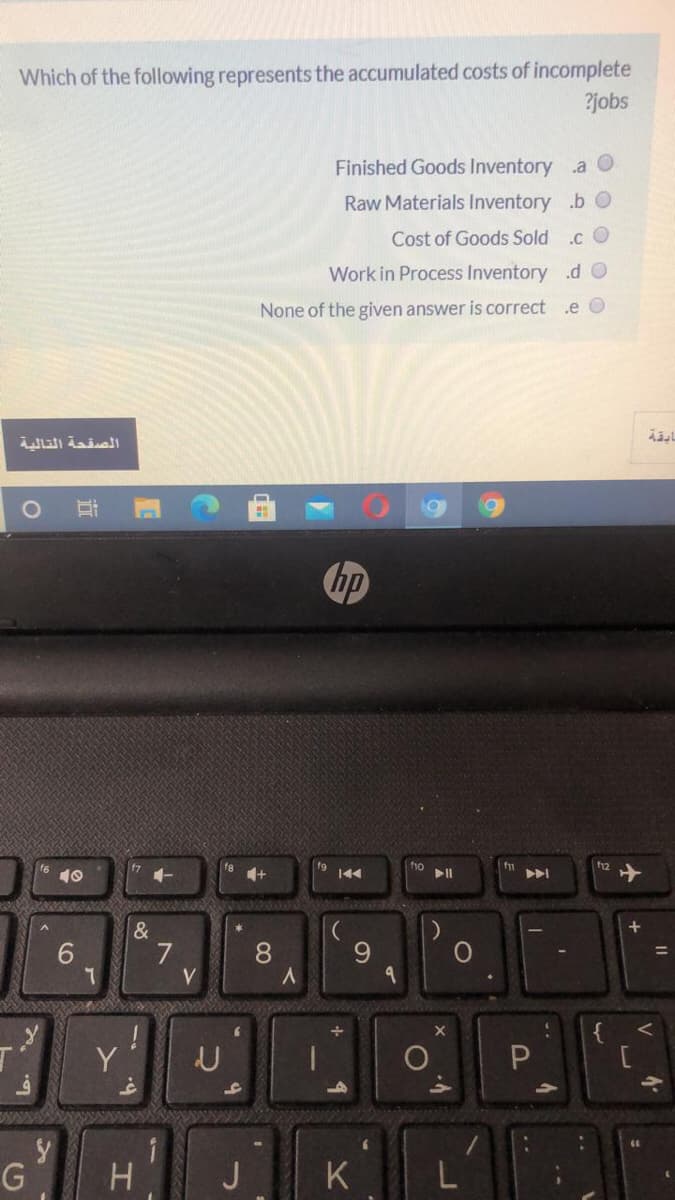 Which of the following represents the accumulated costs of incomplete
?jobs
Finished Goods Inventory a O
Raw Materials Inventory .b O
Cost of Goods Sold .c O
Work in Process Inventory .d O
None of the given answer is correct
.e O
الصقحة التالية
hp
10
&
7
V
6.
8.
9.
{
Y'
G
K
近
