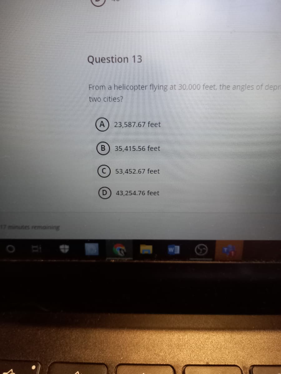 Question 13
From a helicopter flying at 30.000 feet, the angles of depm
two cities?
(A) 23,587.67 feet
35,415.56 feet
53,452.67 feet
43,254.76 feet
17 minutes remaining
W
