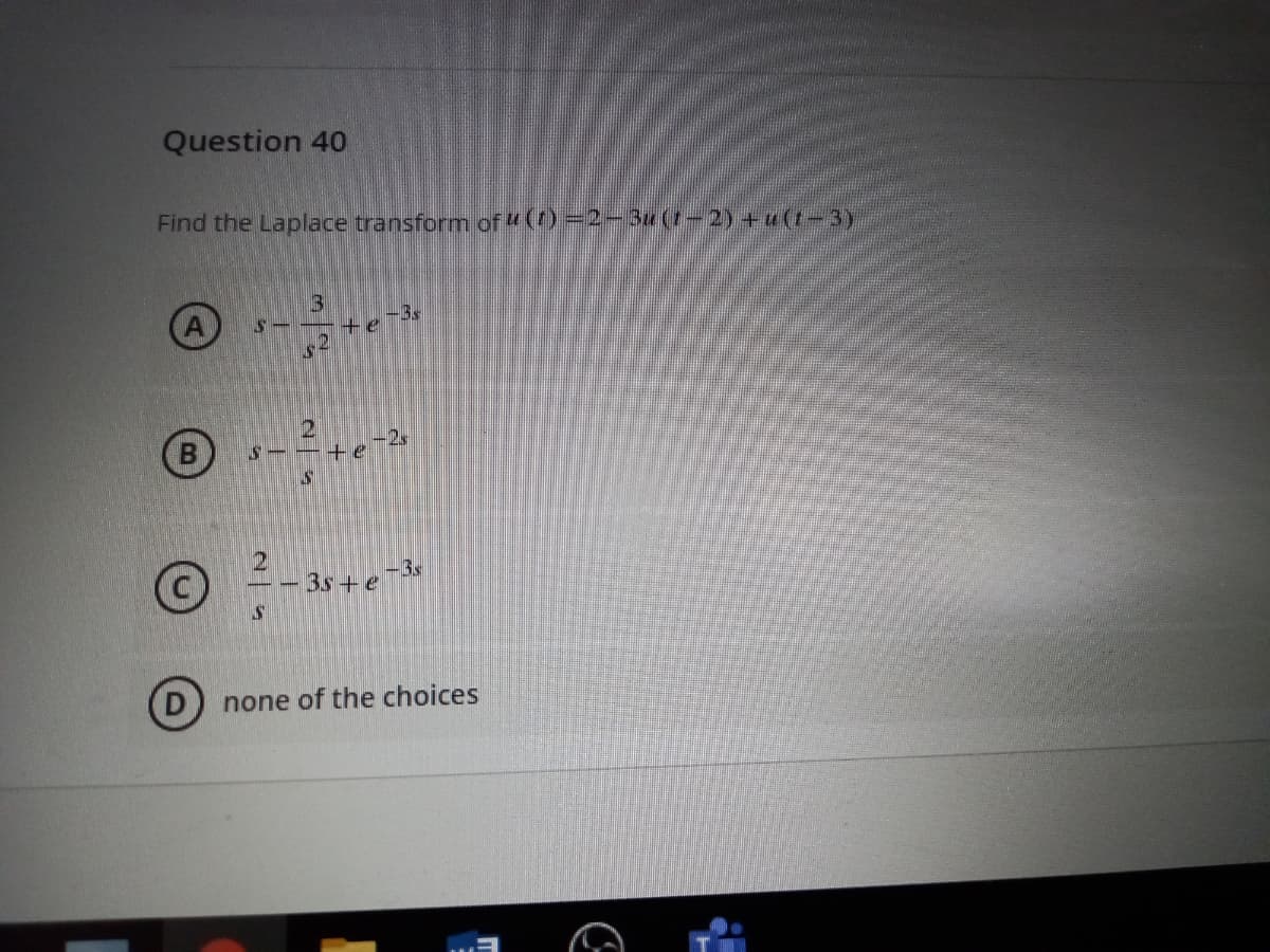 Question 40
Find the Laplace transform of ()=2-Bu(1-2)+ u(t-3y
13
te
-3s
(B
-2,
te
- 3s+e
-3s
none of the choices
