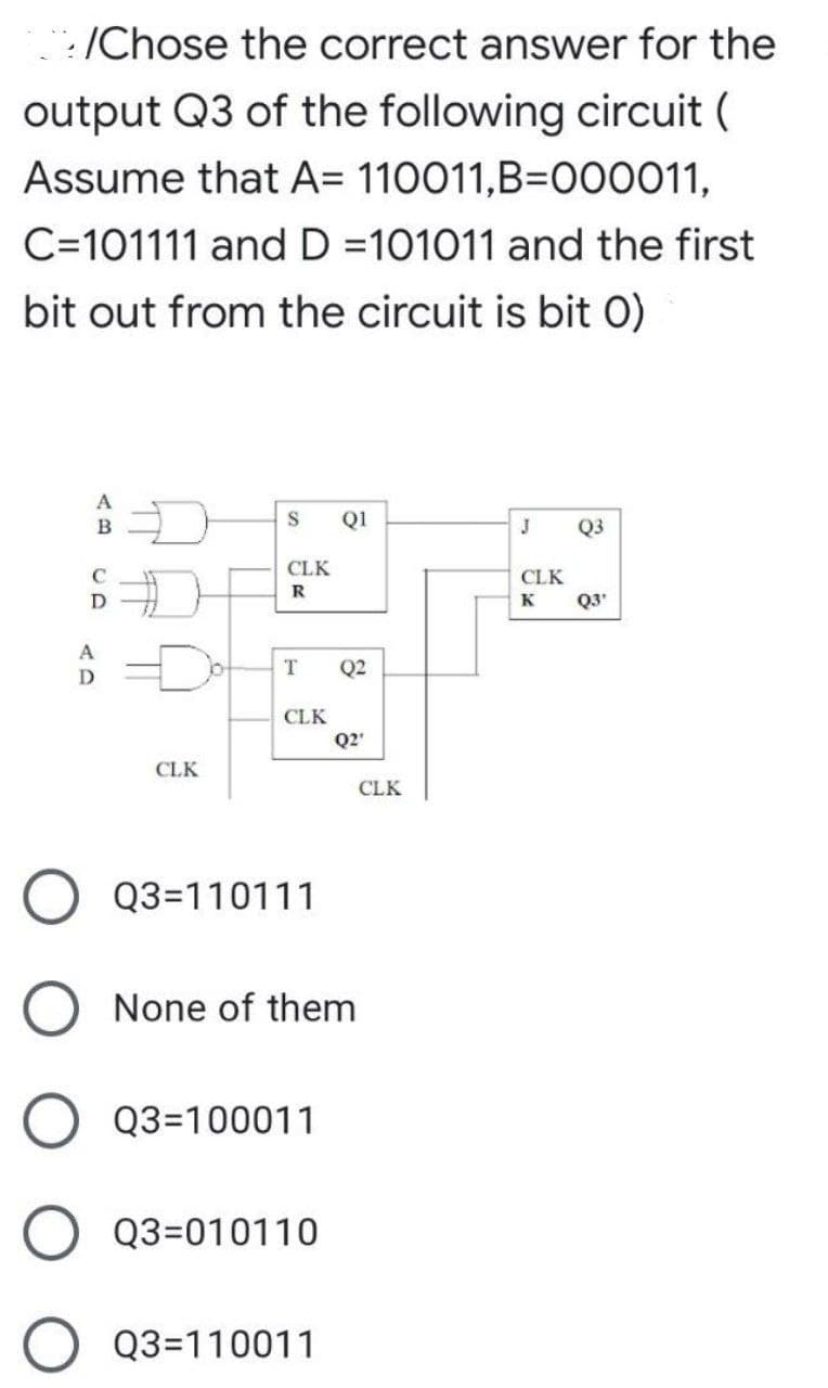 :/Chose the correct answer for the
output Q3 of the following circuit (
Assume that A= 110011,B=O00011,
C=101111 and D =101011 and the first
bit out from the circuit is bit 0)
A
B
Q1
J
Q3
CLK
CLK
K
Q3'
A
Q2
D
CLK
Q2'
CLK
CLK
Q3=110111
None of them
Q3=100011
Q3=010110
Q3=110011
