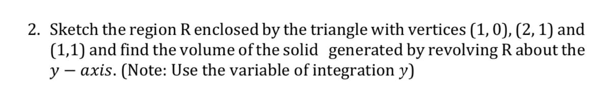 2. Sketch the region R enclosed by the triangle with vertices (1, 0), (2, 1) and
(1,1) and find the volume of the solid generated by revolving R about the
y – axis. (Note: Use the variable of integration y)
