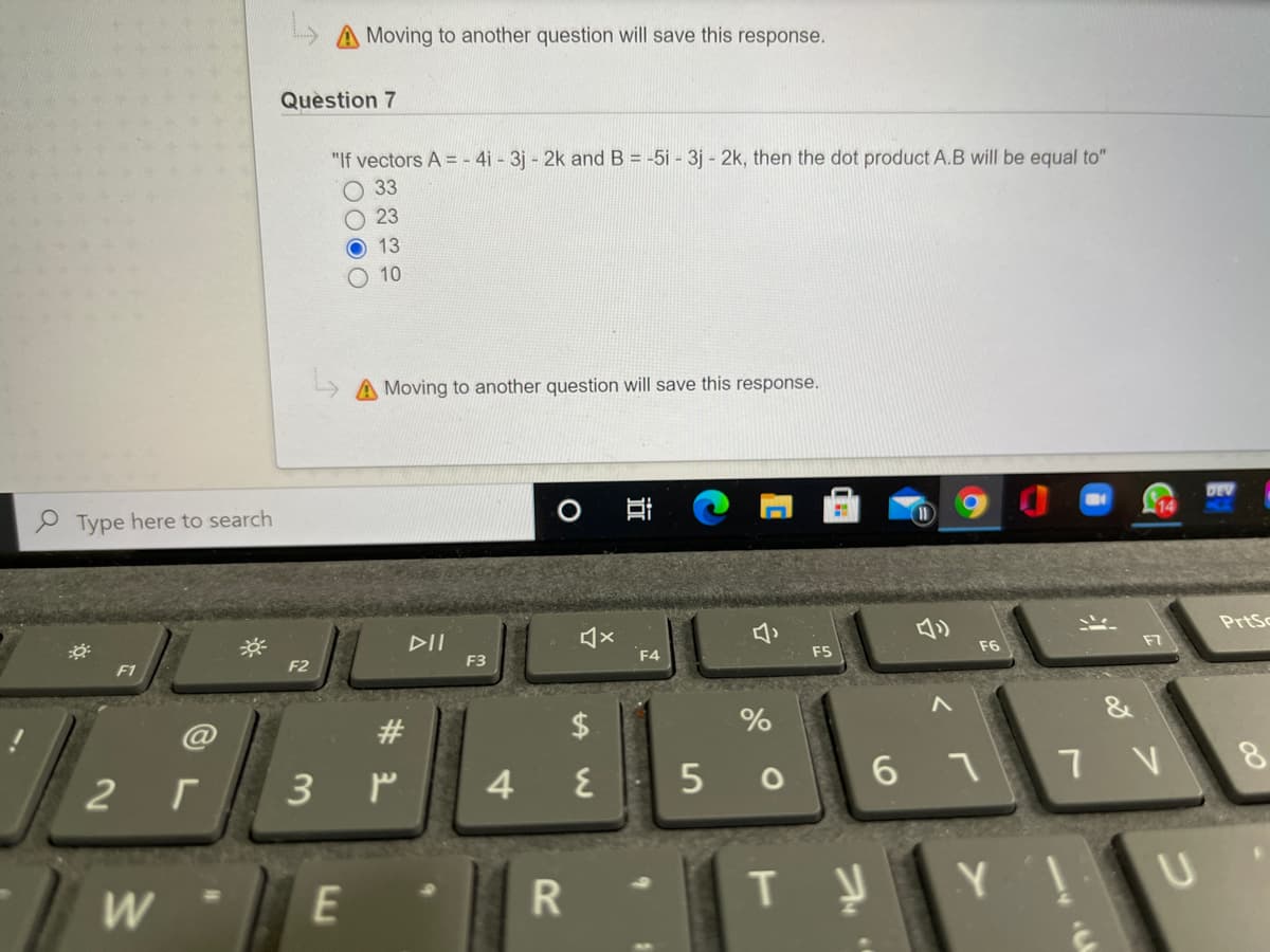 Moving to another question will save this response.
Question 7
"If vectors A = - 4i - 3j - 2k and B = -5i - 3j - 2k, then the dot product A.B will be equal to"
O 33
O 23
O 13
10
Moving to another question will save this response.
DEV
P Type here to search
11
DII
PrtSc
F2
F3
F4
F5
F6
F7
F1
@
#
&
2 г
4
5
6.
W
E
Y.
%24
