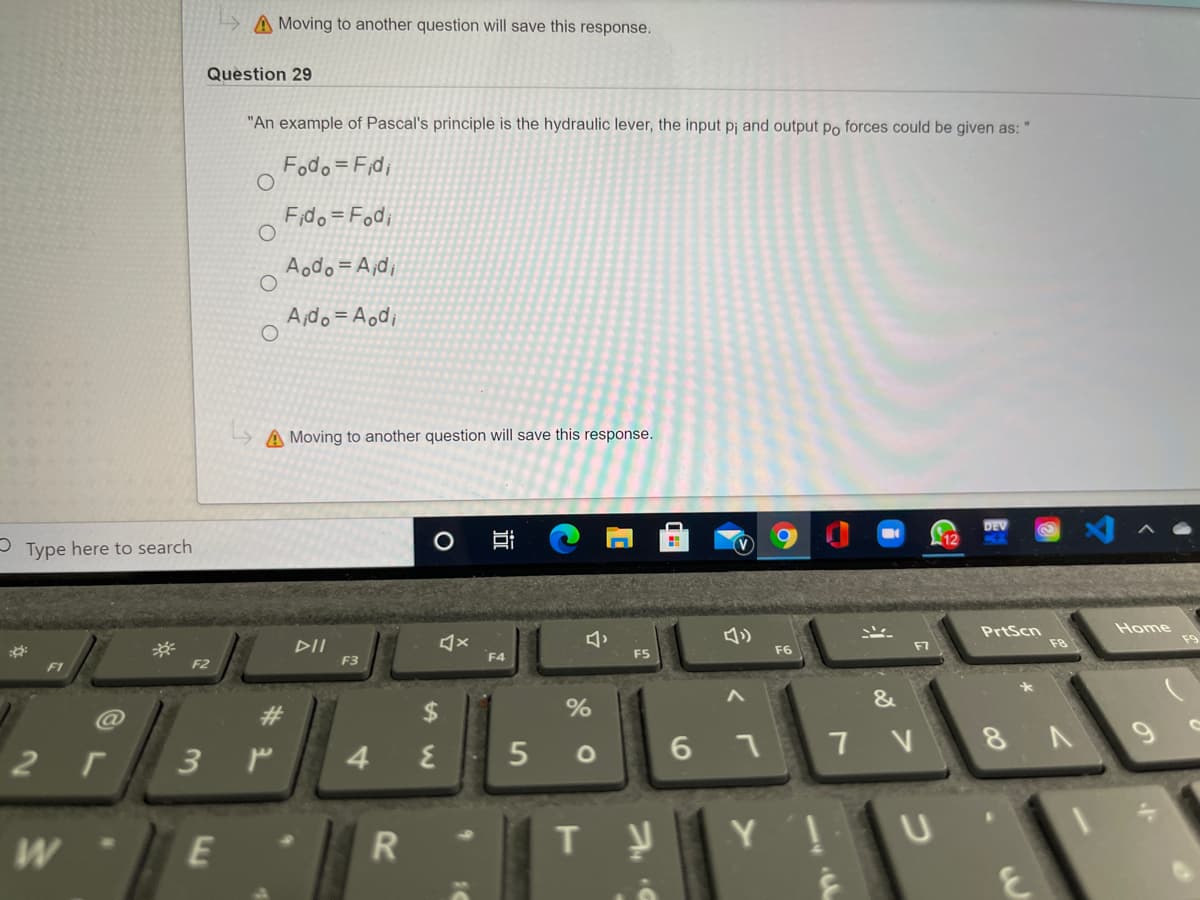 A Moving to another question will save this response.
Question 29
"An example of Pascal's principle is the hydraulic lever, the input pj and output po forces could be given as: "
Fodo = F;di
Fido= Fodi
Aodo =A;d;
Ajdo= Aod;
A Moving to another question will save this response.
12
- Type here to search
Home
PrtScn
F8
DII
於
F2
F7
F5
F6
F3
F4
F1
&
23
%24
%
4.
7 V
г
3 P
R
Y !
E
近
