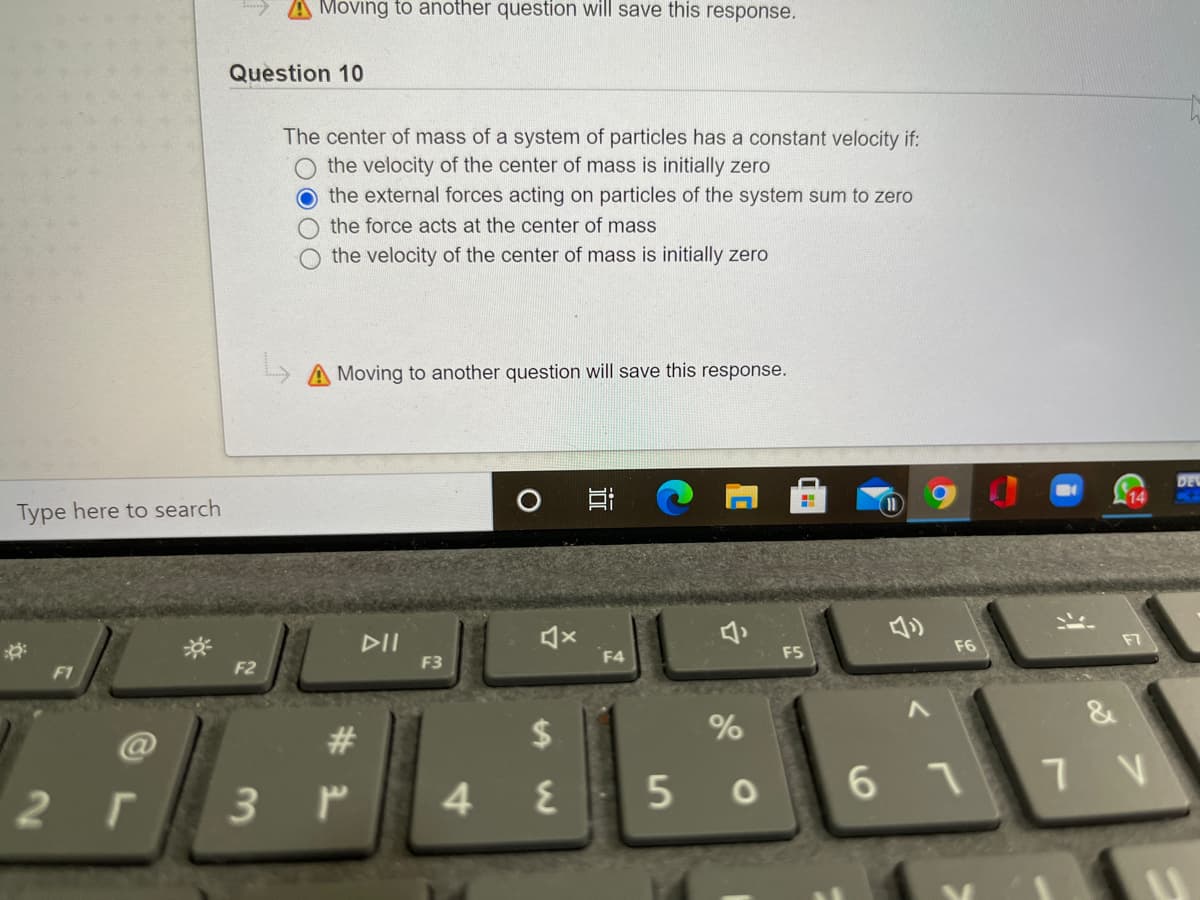 A Moving to another question will save this response.
Question 10
The center of mass of a system of particles has a constant velocity if:
the velocity of the center of mass is initially zero
O the external forces acting on particles of the system sum to zero
the force acts at the center of mass
the velocity of the center of mass is initially zero
A Moving to another question will save this response.
DE
14
Type here to search
DII
F3
F7
F6
F4
F5
F1
F2
%
@
#3
6 11V
2 г
4 E
近
%24
3.
