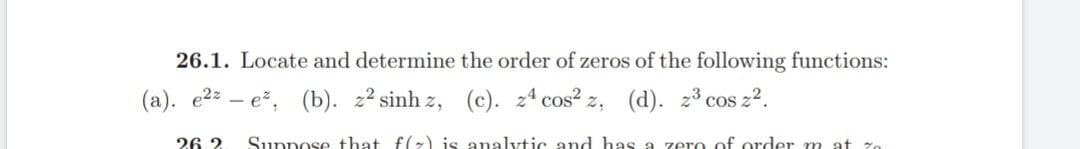 26.1. Locate and determine the order of zeros of the following functions:
(a). e²e², (b). z² sinhz, (c). z4 cos² z, (d). z³ cos z².
26.2
Suppose that f(x) is analytic and has a zero of order mat z