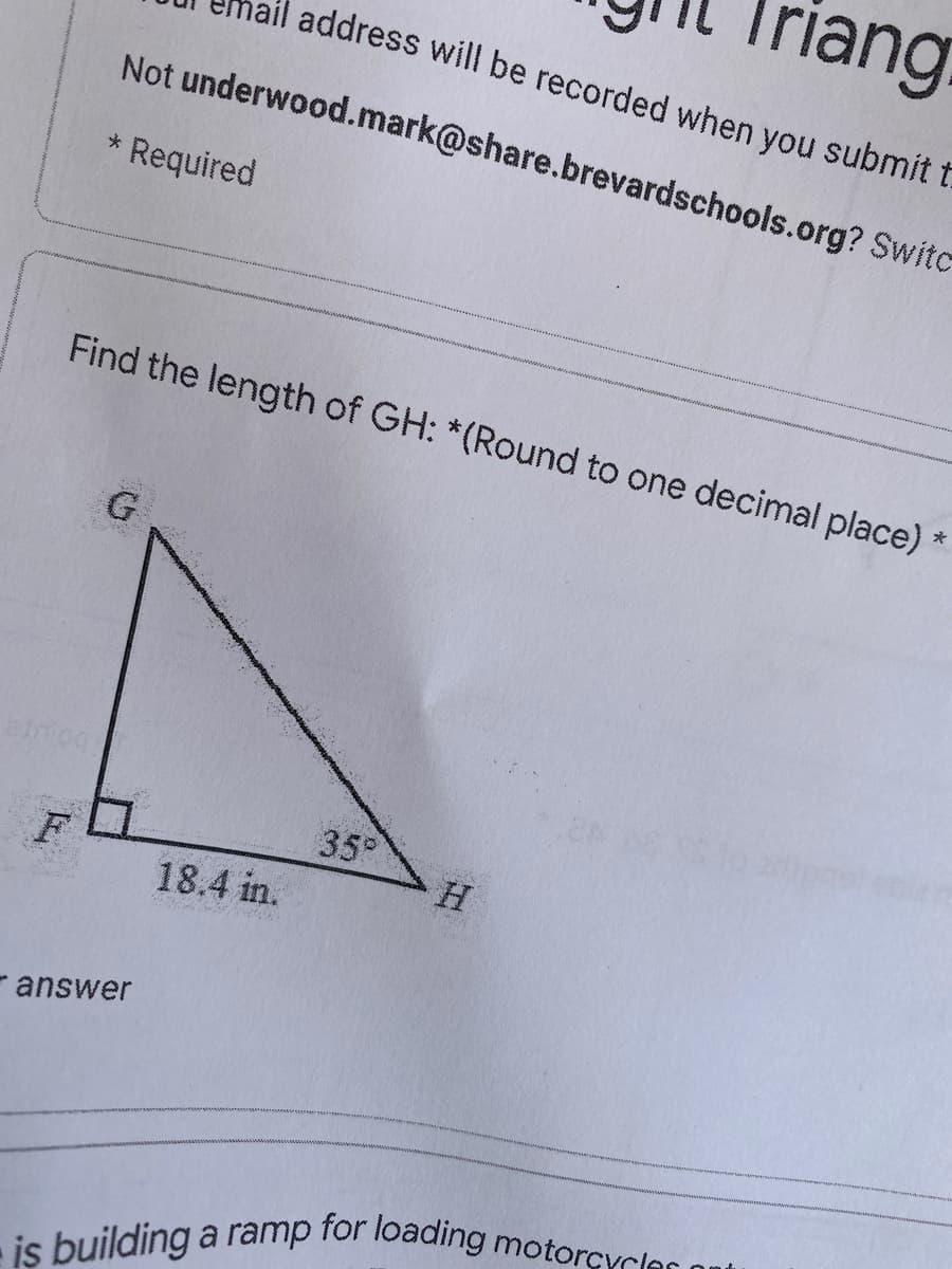 Triang
address will be recorded when you submit t
Not underwood.mark@share.brevardschools.org? Switc
Required
Find the length of GH: *(Round to one decimal place):
G.
35
F
18.4 in.
- answer
is building a ramp for loading motorcycles ont
