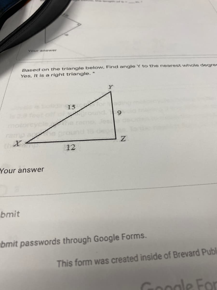 Your answer
Based on the triangle below, Find angle Y to the nearest whole degre
Yes, It is a right triangle. *
Y
15
12
Your answer
bmit
bmit passwords through Google Forms.
This form was created inside of Brevard Publi
Google For

