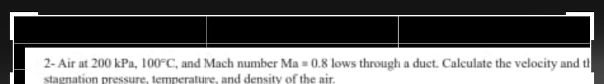 2- Air at 200 kPa, 100°C, and Mach number Ma = 0.8 lows through a duct. Calculate the velocity and th
stagnation pressure, temperature, and density of the air.
