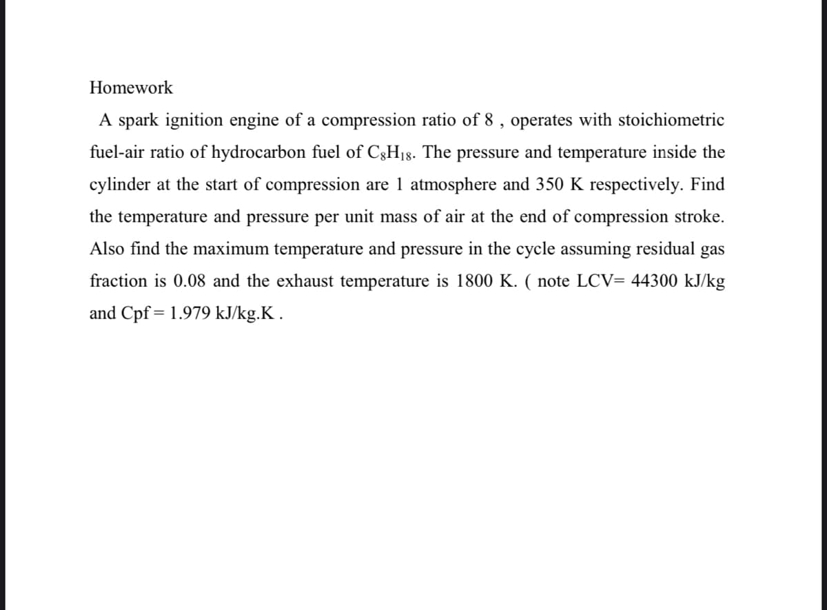 Homework
A spark ignition engine of a compression ratio of 8 , operates with stoichiometric
fuel-air ratio of hydrocarbon fuel of C3H18. The pressure and temperature inside the
cylinder at the start of compression are 1 atmosphere and 350 K respectively. Find
the temperature and pressure per unit mass of air at the end of compression stroke.
Also find the maximum temperature and pressure in the cycle assuming residual gas
fraction is 0.08 and the exhaust temperature is 1800 K. ( note LCV= 44300 kJ/kg
and Cpf = 1.979 kJ/kg.K .
