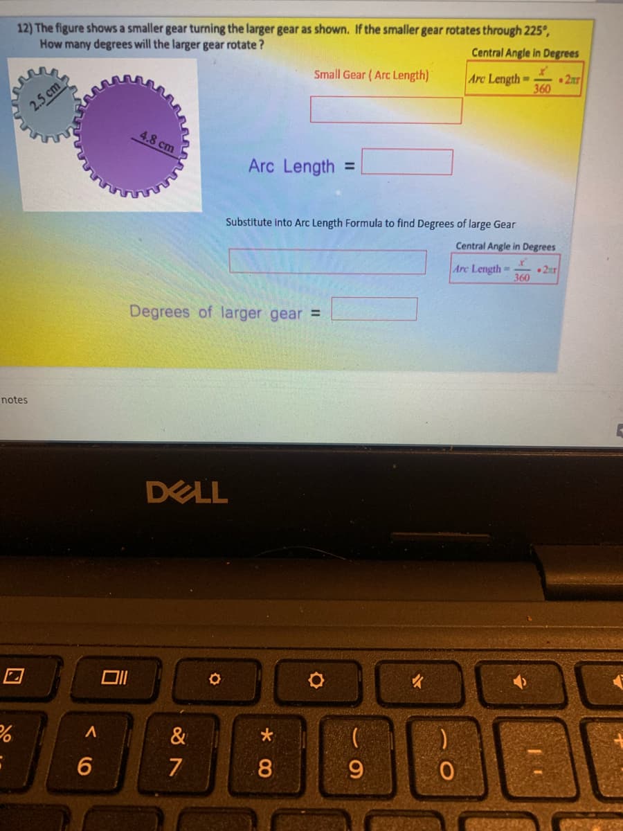 12) The figure shows a smaller gear turning the larger gear as shown. If the smaller gear rotates through 225°,
How many degrees will the larger gear rotate ?
Central Angle in Degrees
Small Gear (Arc Length)
Arc Length
• 2ur
360
2.5 cm
4.8 cm
Arc Length
%3D
Substitute into Arc Length Formula to find Degrees of large Gear
Central Angle in Degrees
Arc Length-
•2ar
360
Degrees of larger gear =
notes
DELL
&
7
8.
9.
司
口
