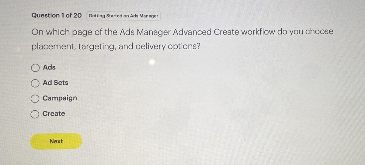 Question 1 of 20 Getting Started on Ads Manager
On which page of the Ads Manager Advanced Create workflow do you choose
placement, targeting, and delivery options?
Ads
Ad Sets
Campaign
Create
Next